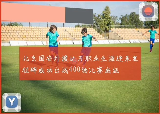 北京国安外援达万职业生涯迎来里程碑成功出战400场比赛成就